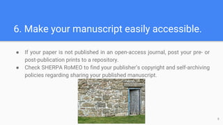 6. Make your manuscript easily accessible.
● If your paper is not published in an open-access journal, post your pre- or
post-publication prints to a repository.
● Check SHERPA RoMEO to find your publisher’s copyright and self-archiving
policies regarding sharing your published manuscript.
9
 