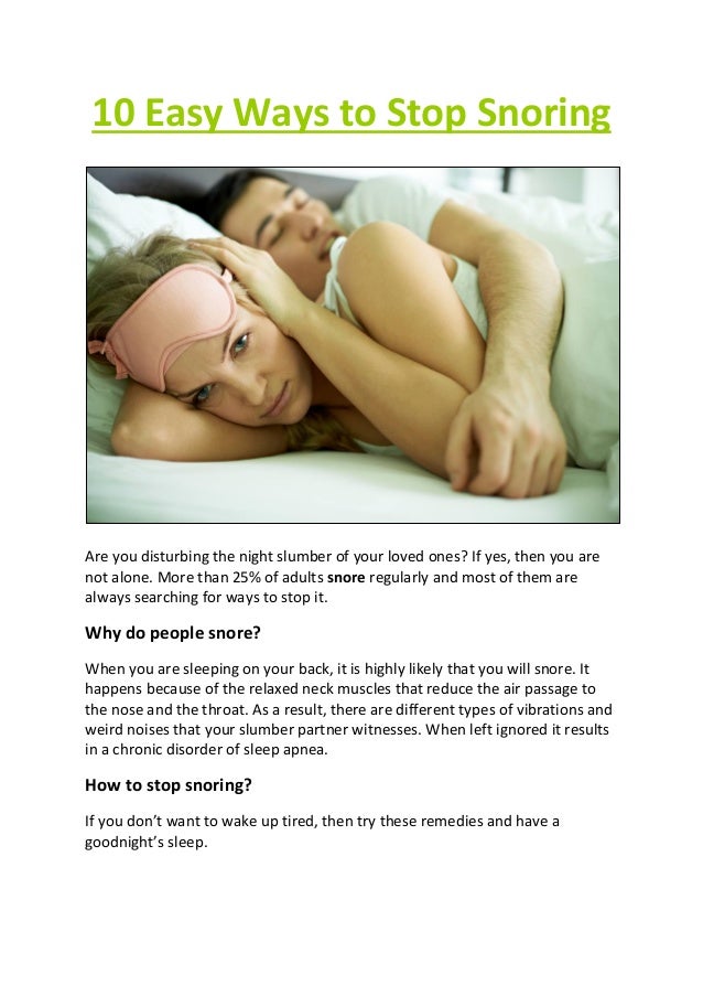 10 Easy Ways to Stop Snoring
Are you disturbing the night slumber of your loved ones? If yes, then you are
not alone. More than 25% of adults snore regularly and most of them are
always searching for ways to stop it.
Why do people snore?
When you are sleeping on your back, it is highly likely that you will snore. It
happens because of the relaxed neck muscles that reduce the air passage to
the nose and the throat. As a result, there are different types of vibrations and
weird noises that your slumber partner witnesses. When left ignored it results
in a chronic disorder of sleep apnea.
How to stop snoring?
If you don’t want to wake up tired, then try these remedies and have a
goodnight’s sleep.
 