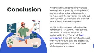 Congratulations on completing your web
development odyssey! By building these 10
unique and innovative web app projects,
you’ve not only honed your coding skills but
also expanded your horizons and explored
new frontiers in web development.
As you continue on your coding journey,
remember to stay curious, keep learning,
and never be afraid to venture into
uncharted territory. The world of web
development is vast and ever-changing, and
with your newfound skills and experiences,
you’re well-equipped to tackle whatever
challenges come your way.
Conclusion
 