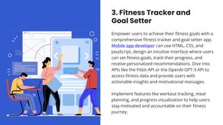 3. Fitness Tracker and
Goal Setter
Empower users to achieve their fitness goals with a
comprehensive fitness tracker and goal setter app.
Mobile app developer can use HTML, CSS, and
JavaScript, design an intuitive interface where users
can set fitness goals, track their progress, and
receive personalized recommendations. Dive into
APIs like the Fitbit API or the OpenAI GPT-3 API to
access fitness data and provide users with
actionable insights and motivational messages.
Implement features like workout tracking, meal
planning, and progress visualization to help users
stay motivated and accountable on their fitness
journey.
 