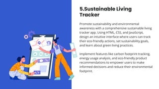 5.Sustainable Living
Tracker
Promote sustainability and environmental
awareness with a comprehensive sustainable living
tracker app. Using HTML, CSS, and JavaScript,
design an intuitive interface where users can track
their eco-friendly actions, set sustainability goals,
and learn about green living practices.
Implement features like carbon footprint tracking,
energy usage analysis, and eco-friendly product
recommendations to empower users to make
informed decisions and reduce their environmental
footprint.
 
