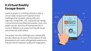 6.Virtual Reality
Escape Room
Immerse players in a thrilling adventure with a
virtual reality escape room experience that
challenges their problem-solving skills and
ingenuity. Using HTML, CSS, and JavaScript, design
a virtual environment filled with puzzles, clues, and
hidden secrets. Dive into VR frameworks like A-
Frame or Babylon.js to create stunning 3D visuals
and immersive audio effects.
This project not only challenges your coding skills
but also allows you to push the boundaries of web
development and create unforgettable experiences
that blur the line between reality and imagination.
 