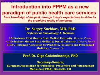 Introduction into PPPM as a new
paradigm of public health care services:
from knowledge of the past, through today’s expectations to strive for
the promising reality of tomorrow
Dr Sergey Suchkov, MD, PhD
Professor in Immunology & Medicine
I.M.Sechenov First Moscow State Medical University, Moscow, Russia
A.I.Evdokimov Moscow State Medical & Dental University, Moscow, Russia
EPMA (European Association for Predictive, Preventive and Personalized
Medicine), Brussels, EU
Prof. Dr. Olga Golubnitschaja, PhD
Prof. Dr. Olga Golubnitschaja, PhD
Secretary-General,
European Association for Predictive, Preventive and Personalised
Medicine (EPMA), Brussels, EU
 