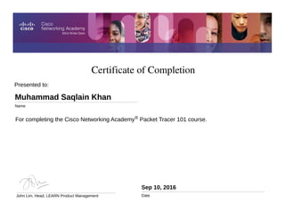 Certificate of Completion
Sep 10, 2016
Date
For completing the Cisco Networking Academy® Packet Tracer 101 course.
Presented to:
Muhammad Saqlain Khan
Name
John Lim, Head, LEARN Product Management
 
