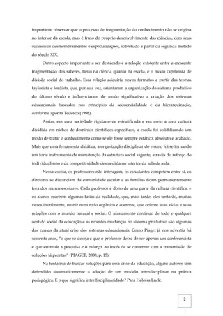 2
importante observar que o processo de fragmentação do conhecimento não se origina
no interior da escola, mas é fruto do próprio desenvolvimento das ciências, com seus
sucessivos desmembramentos e especializações, sobretudo a partir da segunda metade
do século XIX.
Outro aspecto importante a ser destacado é a relação existente entre a crescente
fragmentação dos saberes, tanto na ciência quanto na escola, e o modo capitalista de
divisão social do trabalho. Essa relação adquiriu novos formatos a partir das teorias
taylorista e fordista, que, por sua vez, orientaram a organização do sistema produtivo
do último século e influenciaram de modo significativo a criação dos sistemas
educacionais baseados nos princípios da sequencialidade e da hierarquização,
conforme aponta Tedesco (1998).
Assim, em uma sociedade rigidamente estratificada e em meio a uma cultura
dividida em nichos de domínios científicos específicos, a escola foi solidificando um
modo de tratar o conhecimento como se ele fosse sempre estático, absoluto e acabado.
Mais que uma ferramenta didática, a organização disciplinar do ensino foi se tornando
um forte instrumento de manutenção da estrutura social vigente, através do reforço do
individualismo e da competitividade desmedida no interior da sala de aula.
Nessa escola, os professores não interagem, os estudantes competem entre si, os
diretores se distanciam da comunidade escolar e as famílias ficam permanentemente
fora dos muros escolares. Cada professor é dono de uma parte da cultura científica, e
os alunos recebem algumas fatias da realidade, que, mais tarde, eles tentarão, muitas
vezes inutilmente, reunir num todo orgânico e coerente, que oriente suas vidas e suas
relações com o mundo natural e social. O afastamento contínuo de todo e qualquer
sentido social da educação e as recentes mudanças no sistema produtivo são algumas
das causas da atual crise dos sistemas educacionais. Como Piaget já nos advertia há
sessenta anos, “o que se deseja é que o professor deixe de ser apenas um conferencista
e que estimule a pesquisa e o esforço, ao invés de se contentar com a transmissão de
soluções já prontas” (PIAGET, 2000, p. 15).
Na tentativa de buscar soluções para essa crise da educação, alguns autores têm
defendido sistematicamente a adoção de um modelo interdisciplinar na prática
pedagógica. E o que significa interdisciplinaridade? Para Heloísa Luck:
 