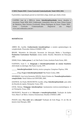 8
© SESI. Projeto SESI - Curso Currículo Contextualizado. Natal: SESI, 2010.
É permitida a reprodução parcial ou total deste artigo, desde que citada a fonte:
REFERÊNCIAS
ABREU JR., Laerthe. Conhecimento transdisciplinar: o cenário epistemológico da
complexidade. Piracicaba: Editora UNIMEP, 1996.
BRASIL. Ministério da Educação, Secretaria de Educação Média e Tecnológica.
Parâmetros Curriculares Nacionais: ensino médio. Brasília: Ministério da Educação,
1999.
DEMO, Pedro. Saber pensar. 2. ed. São Paulo: Cortez; Instituto Paulo Freire, 2001.
FAZENDA, Ivani C. A. Integração e interdisciplinaridade no ensino brasileiro:
efetividade ou ideologia. São Paulo: Loyola, 1979.
______. Interdisciplinaridade: história, teoria e pesquisa. Campinas: Papirus, 1994.
______. (Org). O que é interdisciplinaridade? São Paulo: Cortez, 2008.
HENRIQUE, Ana Lúcia Sarmento; SOUZA, Samir Cristino de. Transdisciplinaridade e
complexidade. Natal: Editora do CEFET/RN, 2005.
JANTSCH, Ari Paulo; BIANCHETTI, Lucídio. (Org.) Interdisciplinaridade: para além
da filosofia do sujeito. Petrópolis: Vozes, 1995.
LÜCK, Heloísa. Pedagogia interdisciplinar: fundamentos teóricos-metodológicos. 4.
ed. Petrópolis: Vozes, 1994.
NICOLESCU, Basarab et al. Educação e transdisciplinaridade. Tradução de Judite
Vero, Mara F. de Melo e Américo Sommerman. Brasília: UNESCO, 2000.
PIAGET, Jean. Para onde vai a educação? Tradução de Ivete Braga. 15. ed. Rio de
Janeiro: José Olympio, 2000.
CASTRO, José de e BIELLA, Jaime. Interdisciplinaridade: riscos, desafios e
encontros. Natal: SESI, 2010. Colaboração: Artemilson Alves de Lima, Gilson Gomes
de Medeiros, Ilane Ferreira Cavalcante, Zilmar Rodrigues de Souza. Projeto SESI -
Curso Currículo Contextualizado. Disponível em: <http://
www.sesi.webensino.com.br>.
 