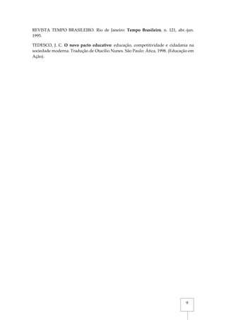 9
REVISTA TEMPO BRASILEIRO. Rio de Janeiro: Tempo Brasileiro, n. 121, abr.-jun.
1995.
TEDESCO, J. C. O novo pacto educativo: educação, competitividade e cidadania na
sociedade moderna. Tradução de Otacílio Nunes. São Paulo: Ática, 1998. (Educação em
Ação).
 