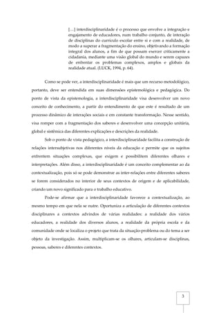 3
[…] interdisciplinaridade é o processo que envolve a integração e
engajamento de educadores, num trabalho conjunto, de interação
de disciplinas do currículo escolar entre si e com a realidade, de
modo a superar a fragmentação do ensino, objetivando a formação
integral dos alunos, a fim de que possam exercer criticamente a
cidadania, mediante uma visão global do mundo e serem capazes
de enfrentar os problemas complexos, amplos e globais da
realidade atual. (LUCK, 1994, p. 64).
Como se pode ver, a interdisciplinaridade é mais que um recurso metodológico,
portanto, deve ser entendida em suas dimensões epistemológica e pedagógica. Do
ponto de vista da epistemologia, a interdisciplinaridade visa desenvolver um novo
conceito de conhecimento, a partir do entendimento de que este é resultado de um
processo dinâmico de interações sociais e em constante transformação. Nesse sentido,
visa romper com a fragmentação dos saberes e desenvolver uma concepção unitária,
global e sistêmica das diferentes explicações e descrições da realidade.
Sob o ponto de vista pedagógico, a interdisciplinaridade facilita a construção de
relações intersubjetivas nos diferentes níveis da educação e permite que os sujeitos
enfrentem situações complexas, que exigem e possibilitem diferentes olhares e
interpretações. Além disso, a interdisciplinaridade é um conceito complementar ao da
contextualização, pois só se pode demonstrar as inter-relações entre diferentes saberes
se forem considerados no interior de seus contextos de origem e de aplicabilidade,
criando um novo significado para o trabalho educativo.
Pode-se afirmar que a interdisciplinaridade favorece a contextualização, ao
mesmo tempo em que nela se nutre. Oportuniza a articulação de diferentes contextos
disciplinares a contextos advindos de várias realidades: a realidade dos vários
educadores, a realidade dos diversos alunos, a realidade da própria escola e da
comunidade onde se localiza o projeto que trata da situação-problema ou do tema a ser
objeto da investigação. Assim, multiplicam-se os olhares, articulam-se disciplinas,
pessoas, saberes e diferentes contextos.
 