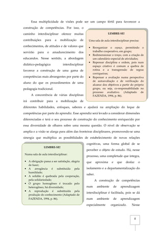 4
Essa multiplicidade de visões pode ser um campo fértil para favorecer a
construção de competências. Por isso, o
caminho interdisciplinar oferece muitas
contribuições para a mobilização de
conhecimentos, de atitudes e de valores que
servirão para o amadurecimento dos
educandos. Nesse sentido, a abordagem
didático-pedagógica interdisciplinar
favorece a construção de uma gama de
competências mais abrangentes por parte do
aluno do que os procedimentos de uma
pedagogia tradicional.
A concorrência de várias disciplinas
irá contribuir para a mobilização de
diferentes habilidades, enfoques, saberes e ajudará na ampliação do leque de
competências por parte do aprendiz. Esse aprendiz será levado a considerar dimensões
diferenciadas e terá o seu processo de construção do conhecimento enriquecido por
essa diversidade de olhares sobre uma mesma questão. O nível de observação se
amplia e a visão se alarga para além das fronteiras disciplinares, promovendo-se uma
sinergia que multiplica as possibilidades de estabelecimento de novas relações
cognitivas, uma forma global de se
perceber o objeto de estudo. Há, nesse
processo, uma completude que integra,
que aproxima e que desfaz o
isolamento e a departamentalização do
saber.
A construção de competências
num ambiente de aprendizagem
interdisciplinar é facilitada, pois se dá
num ambiente de aprendizagem
especialmente organizado. Nesse
LEMBRE-SE!
Numa sala de aula interdisciplinar:
• A obrigação passa a ser satisfação, alegria
de fazer;
• A arrogância é substituída pela
humildade;
• A solidão é quebrada pela cooperação,
pela solidariedade;
• O grupo homogêneo é trocado pelo
heterogêneo, há diversidade;
• A reprodução é substituída pela
produção do conhecimento (Adaptado de
FAZENDA, 1994, p. 86).
LEMBRE-SE!
Uma sala de aula interdisciplinar precisa:
• Reorganizar o espaço, permitindo o
trabalho cooperativo, em grupo;
• Redimensionar o tempo, com a criação de
um calendário especial de atividades;
• Repensar disciplina e ordem, pois num
espaço criativo é comum a quebra de
rotina e a transgressão de regras
corriqueiras;
• Repensar a avaliação numa perspectiva
de autoavaliação e de verificação do
alcance dos objetivos a partir do próprio
grupo, ou seja, co-responsabilidade no
processo avaliativo. (Adaptado de
FAZENDA, 1994, p. 86).
 