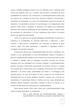 5
espaço, o trabalho pedagógico adquire uma nova dimensão, pois o estudante estará
imerso num ambiente mais rico e, portanto, mais favorável à descoberta de novas
possibilidades de construir o seu conhecimento. A interdisciplinaridade sinaliza para
uma ruptura com a estreiteza da visão única, reduzida à repetição, à memorização, à
transmissão de informações, e se renova em possibilidades maiores de invenção, de
descoberta e de plenitude no processo de aprendizagem e de ressignificação desse
processo. Desse modo, o estudante se defrontará com desafios que demandarão
dimensões mais amplas de mobilização de suas habilidades, valores e atitudes diante
da construção do conhecimento e de suas competências para intervir de maneira
efetiva como agente de transformação.
Assim, ao se optar por um caminho pedagógico interdisciplinar, favorecem-se e
ampliam-se as possibilidades do educando desenvolver o saber-fazer, o saber-
conhecer, o saber-conviver. Competências que conduzem ao saber-ser e, dessa
maneira, seguir vida afora aprendendo e ampliando a capacidade criativa e
investigativa do aprender a aprender.
É importante salientar que a interdisciplinaridade não dilui as disciplinas, mas
mantém as suas especificidades, as suas individualidades. Integra as disciplinas a
partir da compreensão das múltiplas causas ou dos diversos fatores que intervêm sobre
a realidade e trabalha todas as linguagens necessárias advindas das diversas
disciplinas para uma abordagem mais ricamente ampliada. A interdisciplinaridade,
portanto, não nega o conhecimento especializado. Ao contrário, valoriza-o e o integra
num conjunto que o redimensiona, que o ressignifica, servindo para dar consistência,
amplitude e, ao mesmo tempo, profundidade aos estudos e à investigação. Cada
disciplina passa a ser como uma espécie de ramo ou galho de uma mesma árvore,
alimentada pela raiz do mesmo problema, nutrindo a solução com a seiva do seu
conhecimento. O conhecimento floresce e frutifica com mais vigor, alimentado por
diferentes saberes integrados, articulados, solidários na busca da solução ou no
encontro da intervenção mais adequada para a situação-problema.
Nesse mesmo sentido, Pedro Demo afirma que a interdisciplinaridade vinga
melhor em grupo heterogêneo. E complementa:
Não se pode pretender que interdisciplinaridade conjugue a
superficialidade do conhecimento, porquanto conhecimento mais
 