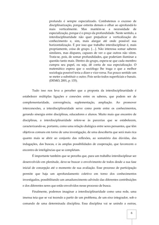 6
profundo é sempre especializado. Combatemos o excesso de
disciplinarização, porque estreita demais o olhar ao aprofundá-lo
mais verticalmente. Mas mantém-se a necessidade de
especialização, porque é o preço da profundidade. Neste sentido, a
interdisciplinaridade não quer prejudicar a verticalização do
conhecimento e, sim, mais alargar até onde possível sua
horizontalização. É por isso que trabalho interdisciplinar é, mais
propriamente, coisa de grupo. […]. Não interessa somar saberes
similares, mas díspares, capazes de ver o que outros não vêem.
Trata-se, pois, de somar profundidades, que poderiam iluminar a
questão tanto mais. Dentro do grupo, espera-se que cada membro
cumpra seu papel, ou seja, dê conta de sua especialização. O
matemático espera que o sociólogo lhe traga o que a melhor
sociologia possível teria a dizer e vice-versa. Faz pouco sentido um
se meter a substituir o outro. Pois serão todos superficiais e banais.
(DEMO, 2001, p. 135).
Tudo isso nos leva a perceber que a proposta da interdisciplinaridade é
estabelecer múltiplas ligações e conexões entre os saberes, que podem ser de
complementaridade, convergência, suplementação, ampliação. Ao promover
interconexões, a interdisciplinaridade serve como ponte entre os conhecimentos,
gerando sinergia entre disciplinas, educadores e alunos. Muito mais que encontro de
disciplinas, a interdisciplinaridade refere-se às parcerias que se estabelecem,
caracterizando-se, portanto, como uma relação dialógica entre seres pensantes, que têm
objetivos comuns em torno de uma investigação, de uma descoberta que será mais rica
quanto mais se abrir ao conjunto das reflexões, ao somatório das dúvidas, das
indagações, das buscas, e às amplas possibilidades de cooperação, que favorecem o
encontro de inteligências que se completam.
É importante também que se perceba que, para um trabalho interdisciplinar ser
desenvolvido em plenitude, deve-se buscar o envolvimento de todos desde a sua fase
inicial de concepção até o momento de sua avaliação. Esse processo de participação
permite que haja um aprofundamento coletivo em torno dos conhecimentos
investigados, possibilitando um amadurecimento advindo das diferentes contribuições
e dos diferentes seres que estão envolvidos nesse processo de busca.
Finalmente, podemos imaginar a interdisciplinaridade como uma rede, uma
imensa teia que se vai tecendo a partir de um problema, de um eixo integrador, sob o
comando de uma determinada disciplina. Essa disciplina vai se unindo a outras,
 