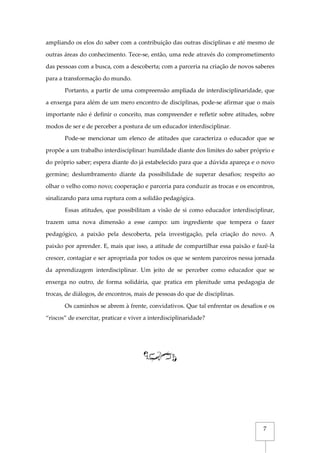 7
ampliando os elos do saber com a contribuição das outras disciplinas e até mesmo de
outras áreas do conhecimento. Tece-se, então, uma rede através do comprometimento
das pessoas com a busca, com a descoberta; com a parceria na criação de novos saberes
para a transformação do mundo.
Portanto, a partir de uma compreensão ampliada de interdisciplinaridade, que
a enxerga para além de um mero encontro de disciplinas, pode-se afirmar que o mais
importante não é definir o conceito, mas compreender e refletir sobre atitudes, sobre
modos de ser e de perceber a postura de um educador interdisciplinar.
Pode-se mencionar um elenco de atitudes que caracteriza o educador que se
propõe a um trabalho interdisciplinar: humildade diante dos limites do saber próprio e
do próprio saber; espera diante do já estabelecido para que a dúvida apareça e o novo
germine; deslumbramento diante da possibilidade de superar desafios; respeito ao
olhar o velho como novo; cooperação e parceria para conduzir as trocas e os encontros,
sinalizando para uma ruptura com a solidão pedagógica.
Essas atitudes, que possibilitam a visão de si como educador interdisciplinar,
trazem uma nova dimensão a esse campo: um ingrediente que tempera o fazer
pedagógico, a paixão pela descoberta, pela investigação, pela criação do novo. A
paixão por aprender. E, mais que isso, a atitude de compartilhar essa paixão e fazê-la
crescer, contagiar e ser apropriada por todos os que se sentem parceiros nessa jornada
da aprendizagem interdisciplinar. Um jeito de se perceber como educador que se
enxerga no outro, de forma solidária, que pratica em plenitude uma pedagogia de
trocas, de diálogos, de encontros, mais de pessoas do que de disciplinas.
Os caminhos se abrem à frente, convidativos. Que tal enfrentar os desafios e os
“riscos” de exercitar, praticar e viver a interdisciplinaridade?
 