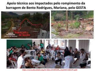 Apoio técnico aos impactados pelo rompimento da
barragem de Bento Rodrigues, Mariana, pelo GESTA
http://www.aba.abant.org.br/files/20180308_5aa16473d6197.pdf
 
