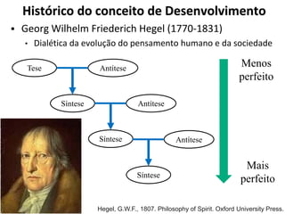 Histórico do conceito de Desenvolvimento
 Georg Wilhelm Friederich Hegel (1770-1831)
• Dialética da evolução do pensamento humano e da sociedade
Tese Antítese
Síntese Antítese
Síntese Antítese
Síntese
Menos
perfeito
Mais
perfeito
Hegel, G.W.F., 1807. Philosophy of Spirit. Oxford University Press.
 