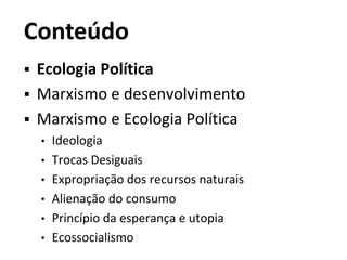Conteúdo
 Ecologia Política
 Marxismo e desenvolvimento
 Marxismo e Ecologia Política
• Ideologia
• Trocas Desiguais
• Expropriação dos recursos naturais
• Alienação do consumo
• Princípio da esperança e utopia
• Ecossocialismo
 