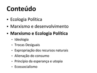Conteúdo
 Ecologia Política
 Marxismo e desenvolvimento
 Marxismo e Ecologia Política
• Ideologia
• Trocas Desiguais
• Expropriação dos recursos naturais
• Alienação do consumo
• Princípio da esperança e utopia
• Ecossocialismo
 