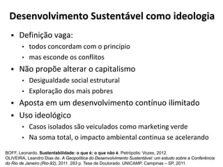 Desenvolvimento Sustentável como ideologia
 Definição vaga:
• todos concordam com o princípio
• mas esconde os conflitos
 Não propõe alterar o capitalismo
• Desigualdade social estrutural
• Exploração dos mais pobres
 Aposta em um desenvolvimento contínuo ilimitado
 Uso ideológico
• Casos isolados são veiculados como marketing verde
• Na soma total, o impacto ambiental continua se acelerando
BOFF, Leonardo. Sustentabilidade: o que é: o que não é. Petrópolis: Vozes, 2012.
OLIVEIRA, Leandro Dias de. A Geopolítica do Desenvolvimento Sustentável: um estudo sobre a Conferência
do Rio de Janeiro (Rio-92), 2011. 283 p. Tese de Doutorado. UNICAMP, Campinas – SP, 2011.
 