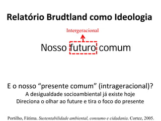 Relatório Brudtland como Ideologia
E o nosso “presente comum” (intrageracional)?
A desigualdade socioambiental já existe hoje
Direciona o olhar ao future e tira o foco do presente
Intergeracional
Nosso futuro comum
Portilho, Fátima. Sustentabilidade ambiental, consumo e cidadania. Cortez, 2005.
 
