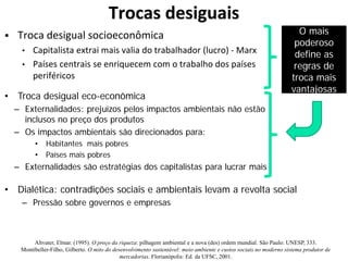 Trocas desiguais
 Troca desigual socioeconômica
• Capitalista extrai mais valia do trabalhador (lucro) - Marx
• Países centrais se enriquecem com o trabalho dos países
periféricos
• Troca desigual eco-econômica
– Externalidades: prejuízos pelos impactos ambientais não estão
inclusos no preço dos produtos
– Os impactos ambientais são direcionados para:
• Habitantes mais pobres
• Países mais pobres
– Externalidades são estratégias dos capitalistas para lucrar mais
O mais
poderoso
define as
regras de
troca mais
vantajosas
• Dialética: contradições sociais e ambientais levam a revolta social
– Pressão sobre governos e empresas
Altvater, Elmar. (1995). O preço da riqueza: pilhagem ambiental e a nova (des) ordem mundial. São Paulo: UNESP, 333.
Montibeller-Filho, Gilberto. O mito do desenvolvimento sustentável: meio ambiente e custos sociais no moderno sistema produtor de
mercadorias. Florianópolis: Ed. da UFSC, 2001.
 