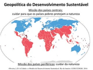 Geopolítica do Desenvolvimento Sustentável
Missão dos países centrais:
cuidar para que os países pobres protejam a natureza
Missão dos países periféricos: cuidar da natureza
Oliveira, L.D. A Cidade e o Modelo de Desenvolvimento Sustentável. Rio de Janeiro: UERJ/CEDERJ. 2016
 