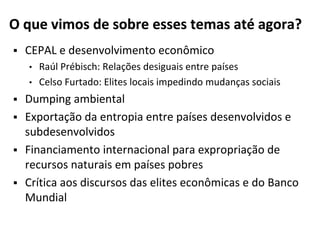 O que vimos de sobre esses temas até agora?
 CEPAL e desenvolvimento econômico
• Raúl Prébisch: Relações desiguais entre países
• Celso Furtado: Elites locais impedindo mudanças sociais
 Dumping ambiental
 Exportação da entropia entre países desenvolvidos e
subdesenvolvidos
 Financiamento internacional para expropriação de
recursos naturais em países pobres
 Crítica aos discursos das elites econômicas e do Banco
Mundial
 