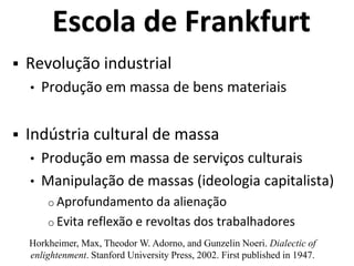 Escola de Frankfurt
 Revolução industrial
• Produção em massa de bens materiais
 Indústria cultural de massa
• Produção em massa de serviços culturais
• Manipulação de massas (ideologia capitalista)
o Aprofundamento da alienação
o Evita reflexão e revoltas dos trabalhadores
Horkheimer, Max, Theodor W. Adorno, and Gunzelin Noeri. Dialectic of
enlightenment. Stanford University Press, 2002. First published in 1947.
 