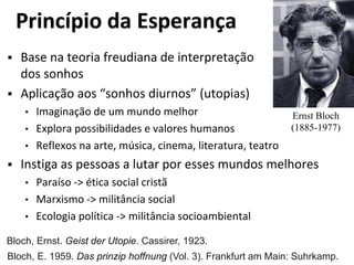 Princípio da Esperança
 Base na teoria freudiana de interpretação
dos sonhos
 Aplicação aos “sonhos diurnos” (utopias)
• Imaginação de um mundo melhor
• Explora possibilidades e valores humanos
• Reflexos na arte, música, cinema, literatura, teatro
 Instiga as pessoas a lutar por esses mundos melhores
• Paraíso -> ética social cristã
• Marxismo -> militância social
• Ecologia política -> militância socioambiental
Ernst Bloch
(1885-1977)
Bloch, Ernst. Geist der Utopie. Cassirer, 1923.
Bloch, E. 1959. Das prinzip hoffnung (Vol. 3). Frankfurt am Main: Suhrkamp.
 