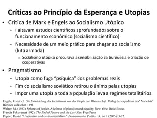 Críticas ao Princípio da Esperança e Utopias
 Crítica de Marx e Engels ao Socialismo Utópico
• Faltavam estudos científicos aprofundados sobre o
funcionamento econômico (socialismo científico)
• Necessidade de um meio prático para chegar ao socialismo
(luta armada)
o Socialismo utópico procurava a sensibilização da burguesia e criação de
cooperativas
 Pragmatismo
• Utopia como fuga “psíquica” dos problemas reais
• Fim do socialismo soviético retirou o ânimo pelas utopias
• Impor uma utopia a toda a população leva a regimes totalitários
Engels, Friedrich. Die Entwicklung des Sozialismus von der Utopie zur Wissenschaft. Verlag der expedition des" Vorwärts"
Berliner volksblatt, 1891.
Walzer, M. (1983). Spheres of justice. A defense of pluralism and equality. New York: Basic Books
Francis Fukuyama (1992). The End of History and the Last Man. Free Press
Pepper, David. "Utopianism and environmentalism." Environmental Politics 14, no. 1 (2005): 3-22.
 