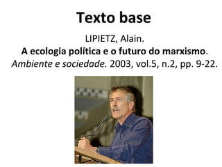 Texto base
LIPIETZ, Alain.
A ecologia política e o futuro do marxismo.
Ambiente e sociedade. 2003, vol.5, n.2, pp. 9-22.
 