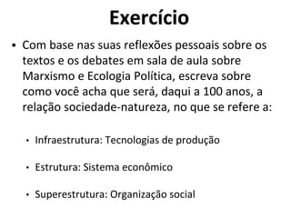 Exercício
 Com base nas suas reflexões pessoais sobre os
textos e os debates em sala de aula sobre
Marxismo e Ecologia Política, escreva sobre
como você acha que será, daqui a 100 anos, a
relação sociedade-natureza, no que se refere a:
• Infraestrutura: Tecnologias de produção
• Estrutura: Sistema econômico
• Superestrutura: Organização social
 