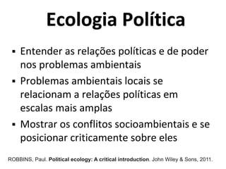 Ecologia Política
 Entender as relações políticas e de poder
nos problemas ambientais
 Problemas ambientais locais se
relacionam a relações políticas em
escalas mais amplas
 Mostrar os conflitos socioambientais e se
posicionar criticamente sobre eles
ROBBINS, Paul. Political ecology: A critical introduction. John Wiley & Sons, 2011.
 