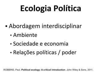 Ecologia Política
 Abordagem interdisciplinar
• Ambiente
• Sociedade e economia
• Relações políticas / poder
ROBBINS, Paul. Political ecology: A critical introduction. John Wiley & Sons, 2011.
 
