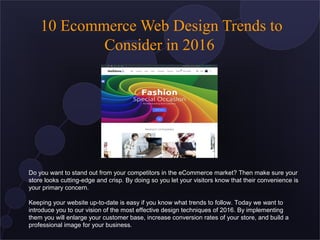 10 Ecommerce Web Design Trends to
Consider in 2016
Do you want to stand out from your competitors in the eCommerce market? Then make sure your
store looks cutting-edge and crisp. By doing so you let your visitors know that their convenience is
your primary concern.
Keeping your website up-to-date is easy if you know what trends to follow. Today we want to
introduce you to our vision of the most effective design techniques of 2016. By implementing
them you will enlarge your customer base, increase conversion rates of your store, and build a
professional image for your business.
 