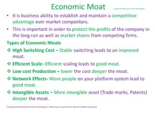 Economic Moat created & Edited by Krishna Khandelwal
• It is business ability to establish and maintain a competitive
advantage over market competitors.
• This is important in order to protect the profits of the company in
the long run as well as market shares from competing firms.
Types of Economic Moats
 High Switching Cost – Stable switching leads to an improved
moat.
 Efficient Scale- Efficient scaling leads to good moat.
 Low cost Production – lower the cost deeper the moat.
 Network Effects- More people on your platform system lead to
good moat.
 Intangible Assets – More intangible asset (Trade marks, Patents)
deeper the moat.
Created and Edited by Krishna Khandelwal , Reference of word from Warren Buffett interview
 