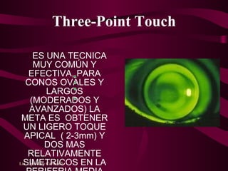 Three-Point Touch ES UNA TECNICA MUY COMÚN Y EFECTIVA, PARA CONOS OVALES Y LARGOS (MODERADOS Y AVANZADOS) LA META ES  OBTENER UN LIGERO TOQUE APICAL  ( 2-3mm) Y DOS MAS RELATIVAMENTE SIMETRICOS EN LA PERIFERIA MEDIA DE EL LC HABITUALMENTE EN EL   EJE HORIZONTAL  