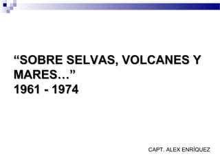 “SOBRE SELVAS, VOLCANES Y
MARES…”
1961 - 1974



                 CAPT. ALEX ENRÍQUEZ
 