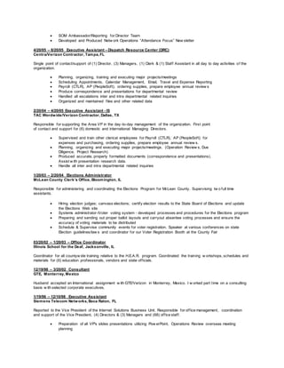  SOM Ambassador/Reporting for Director Team
 Developed and Produced Netw ork Operations “Attendance Focus” New sletter
4/20/05 – 8/20/05 Executive Assistant – Dispatch Resource Center (DRC)
Centra/Verizon Contractor, Tampa, FL
Single point of contact/support of (1) Director, (3) Managers, (1) Clerk & (1) Staff Assistant in all day to day activities of the
organization.
 Planning, organizing, training and executing major projects/meetings
 Scheduling Appointments, Calendar Management, Email, Travel and Expense Reporting
 Payroll (CTLR), AP (PeopleSoft), ordering supplies, prepare employee annual review s
 Produce correspondence and presentations for departmental review
 Handled all escalations inter and intra departmental related inquiries
 Organized and maintained files and other related data
2/20/04 – 4/20/05 Executive Assistant - IS
TAC Wordwide/Verizon Contractor, Dallas, TX
Responsible for supporting the Area VP in the day-to-day management of the organization. First point
of contact and support for (6) domestic and international Managing Directors.
 Supervised and train other clerical employees for Payroll (CTLR), AP (PeopleSoft) for
expenses and purchasing, ordering supplies, prepare employee annual review s.
 Planning, organizing and executing major projects/meetings. (Operation Review s, Due
Diligence, Project Research)
 Produced accurate, properly formatted documents (correspondence and presentations).
Assist w ith presentation research data.
 Handle all inter and intra departmental related inquiries
1/20/03 – 2/20/04 Elections Administrator
McLean County Clerk’s Office, Bloomington, IL
Responsible for administering and coordinating the Elections Program for McLean County. Supervising tw o full time
assistants.
 Hiring election judges; canvass elections; certify election results to the State Board of Elections and update
the Elections Web site
 Systems administrator-iVoter voting system - developed processes and procedures for the Elections program
 Preparing and sending out proper ballot layouts and carryout absentee voting processes and ensure the
accuracy of voting materials to be distributed
 Schedule & Supervise community events for voter registration. Speaker at various conferences on state
Election guidelines/law s and coordinator for our Voter Registration Booth at the County Fair
03/20/02 – 1/20/03 – Office Coordinator
Illinois School for the Deaf, Jacksonville, IL
Coordinator for all countyw ide training relative to the H.E.A.R. program. Coordinated the training w orkshops, schedules and
materials for (6) education professionals, vendors and state officials.
12/19/98 – 3/20/02 Consultant
GTE, Monterrey, Mexico
Husband accepted an International assignment w ith GTE/Verizon in Monterrey, Mexico. I w orked part time on a consulting
basis w ith selected corporate executives.
1/19/96 – 12/10/98 Executive Assistant
Siemens Telecom Networks, Boca Raton, FL
Reported to the Vice President of the Internet Solutions Business Unit. Responsible for office management, coordination
and support of the Vice President, (4) Directors & (3) Managers and (68) office staff.
 Preparation of all VP's slides presentations utilizing Pow erPoint, Operations Review overseas meeting
planning
 