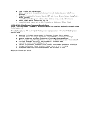  Travel, Expenses and Time Management
 Updated and maintained all acquisitions for the department w ith direct on-line access to the Finance
Department
 Designed and maintained the Personnel Records, VOIP, Latin America Contacts, Customer Inquiry/Feature
Request Databases
 Assisted Product Line Management w ith Lotus Notes Database design, security and maintenance
 Maintain Siemens Internet Solutions Sales Web site
 Assisted w ith special projects such as - Latin America Internet Solutions and IS Sales Website
1/19/86 – 2/19/96 Office Manager/Procurement Specialist/Buyer
Pinellas County Government, Clearwater, FL (Purchasing Department/Cooperative Extension Department /Animal
Control Department
Managed (75) employees, (100 volunteers) w ith direct supervision of (12) clerical and technical staff in the Cooperative
Extension Office.
 Responsible for the day to day operations of the Cooperative Extension Service operations
 Forecasted, planned, and managed departmental budget of $2 million; consistently w ithin budget
 Review ed and approved all operating expenditures and performed contract administration
 Planned, assigned, and performed performance evaluations for 12 subordinate clerical and technical staff
 Coordinated department programming, telecommunications, and training needs
 Acquisition of goods & services for 26 departments
 Evaluation of proposals and preparation of quotes; research and recommend departmental expenditures
 Developed the Purchasing Training Manual and Training Program for on-line Purchasing
 Development of the county's first external departmental w eb site used by the public
References Furnished Upon Request
 