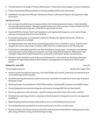 • Formally trained in the design of Pressure Relief Systems. Produced/reviewed designs in a dozen installations.
• Produced automated (VBA) spreadsheets to increase visibility of KPIs in the control room.
• Backfilled for area Operations Manager, Maintenance Planner, & Mechanical Engineer during periods of high
job turnover
Significant Projects
• Led a Six Sigma Greenbelt project to improve yields in the Condensation Reactor System. Project identified
four key improvement projects. Obtained management buy-in on all four projects. Project resulted in $120 K
in annual raw material savings and a 157% IRR on capital funds invested.
• Conducted RCFA on Reactor Feed Tank Pump failures and implemented changes to correct system design,
reducing annual pump maintenance costs by $25 K.
• Coordinated work groups on a substantial overhaul & redesign of the Agitated Bed Reactor. Work was
completed safely and on schedule.
• Investigated quality issue with off-spec material being produced from a distillation column. Implemented a
change to the process control logic resulting in 100% reduction in quality upsets in the following year.
• Provided front end loading support for new $0.8 M distillation column project. Contributions included flow
sheet preparation, facility siting, process hazards screening, initial P&ID development, M&E balance, heat
exchanger sizing, pump sizing and specification, and pressure relief system design and specification.
• Worked on multi-disciplinary team on process development for a new product line. Developed alternative
flowsheets for engineering evaluation, M & E balances, and equipment cost estimation for $10 M capital
project.
Ashland Inc., Lima BDO Lima, OH
Process Engineering Co-op January 2011-August 2013
• Extensive project management experience, from initial design and economic justification, to commissioning of
various plant improvement projects.
• Assisted in planning and execution of plant turnaround, responsible for installation of seven separate projects
during site outage.
• Maintained proper documentation for OSHA PSM compliance, including MOC procedures and HAZOP studies.
• Created piping and instrumentation diagrams and isometric drawings (MS Visio and hand sketch).
• Numerous experiences with automation: specified and procured control valves, flow meters, and PLCs.
• Developed new operating procedures and prepared detailed operator training documents for new equipment
installations
• Regularly prepared and presented technical data to review and troubleshoot process issues
• Generated professional spreadsheets to monitor performance of various unit operations
• Became proficient with routine technical calculations such as pressure drop and flow in piping systems, orifice
plate sizing, relief device sizing, and heat exchanger fouling
 
