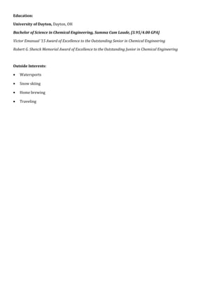 Education:
University of Dayton, Dayton, OH
Bachelor of Science in Chemical Engineering, Summa Cum Laude, [3.95/4.00 GPA]
Victor Emanual ’15 Award of Excellence to the Outstanding Senior in Chemical Engineering
Robert G. Shenck Memorial Award of Excellence to the Outstanding Junior in Chemical Engineering
Outside Interests:
• Watersports
• Snow skiing
• Home brewing
• Traveling
 