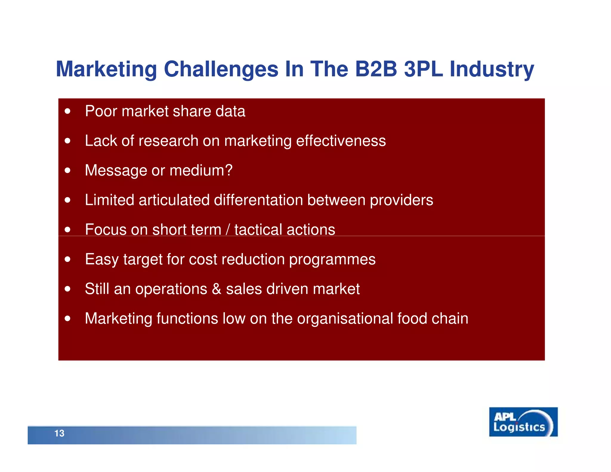 Marketing Challenges In The B2B 3PL Industry
 • Poor market share data
 • Lack of research on marketing effectiveness
 • Message or medium?
 • Limited articulated differentation between providers
 • Focus on short term / tactical actions
 • Easy target for cost reduction programmes
 • Still an operations & sales driven market
 • Marketing functions low on the organisational food chain




13
 