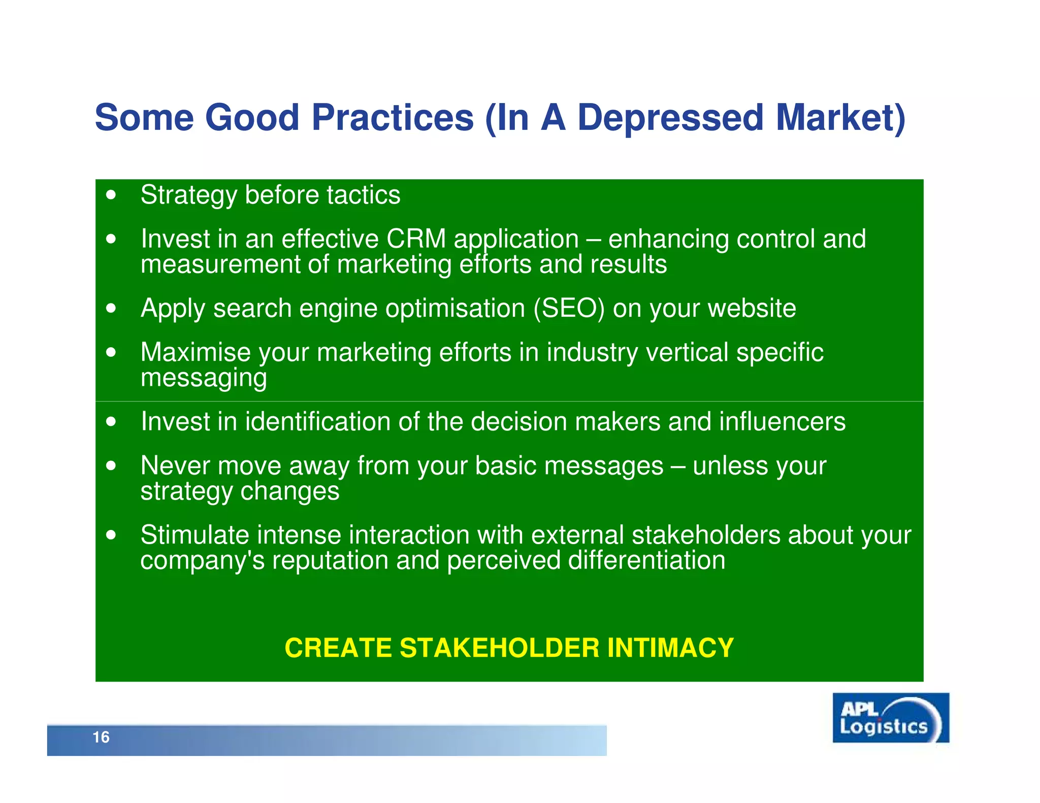 Some Good Practices (In A Depressed Market)

 • Strategy before tactics
 • Invest in an effective CRM application – enhancing control and
   measurement of marketing efforts and results
 • Apply search engine optimisation (SEO) on your website
 • Maximise your marketing efforts in industry vertical specific
   messaging
 • Invest in identification of the decision makers and influencers
 • Never move away from your basic messages – unless your
   strategy changes
 • Stimulate intense interaction with external stakeholders about your
   company's reputation and perceived differentiation


                CREATE STAKEHOLDER INTIMACY


16
 