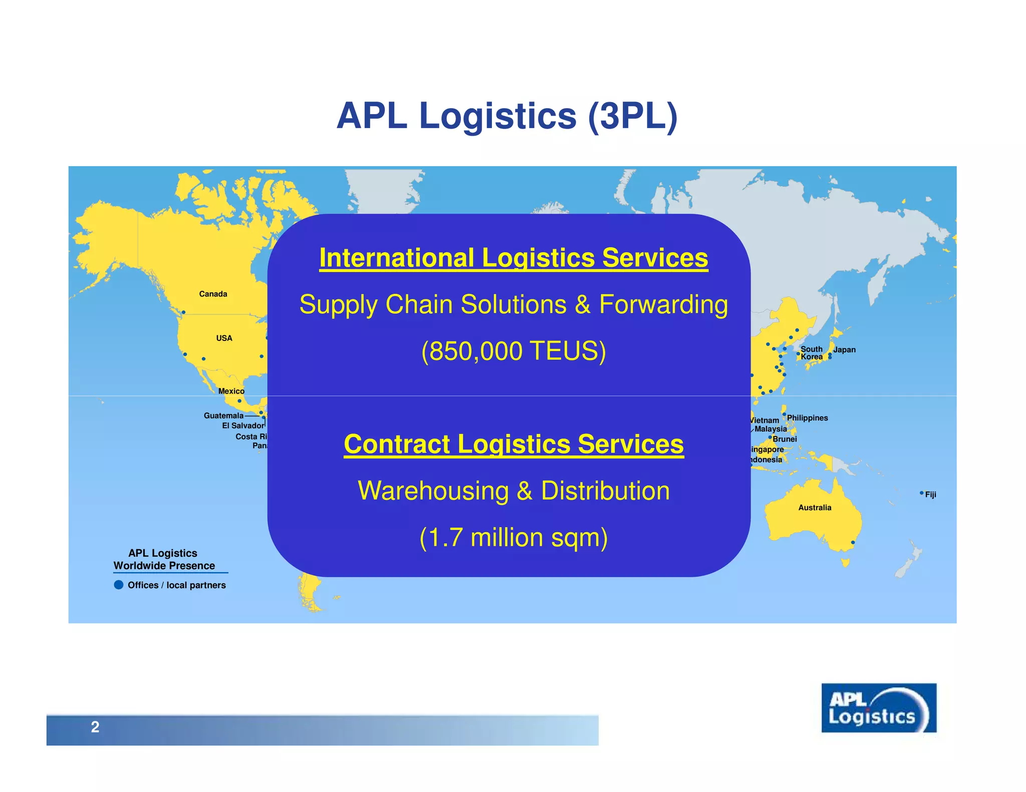APL Logistics (3PL)


                                                     International Logistics Services
                                                                             United
                                                                             Kingdom
                       Canada

                                             Supply Chain Solutions & Forwarding              Germany
                                                                                          Benelux

                                                                                     France
                           USA

                                                                         (850,000 TEUS)
                                                                          Portugal              Italy
                                                                                       Spain                 Turkey                                                                 South      Japan
                                                                                                         Lebanon                                               China                Korea
                                                                                               Tunisia     Israel Jordan
                                                                                     Morocco                               Bahrain
                                                                                                                                     Pakistan
                                                                                                                                                         Bangladesh
                            Mexico                                                                        Egypt
                                                                                                                           UAE                  India
                                                    Dominican Republic                                                                                  Myanmar
                                         Honduras                                                                             Oman
                        Guatemala
                                          Nicaragua                                                                                                     Thailand        Vietnam Philippines
                            El Salvador                                                                                                                                  Malaysia
                                Costa Rica Colombia
                                    Panama
                                                          Contract Logistics Services                             Kenya
                                                                                                                                        Sri Lanka                             Brunei
                                                                                                                                                                       Singapore
                                                                                                                                                                       Indonesia
                                          Peru
                                                          Brazil

                                                              Warehousing & Distribution                       Madagascar

                                                                                                                            Mauritius                                              Australia
                                                                                                                                                                                                       Fiji

                                            Chile



      APL Logistics                              Argentina
                                                          Uruguay
                                                                         (1.7 million sqm)      South Africa



    Worldwide Presence
      Offices / local partners




2
 