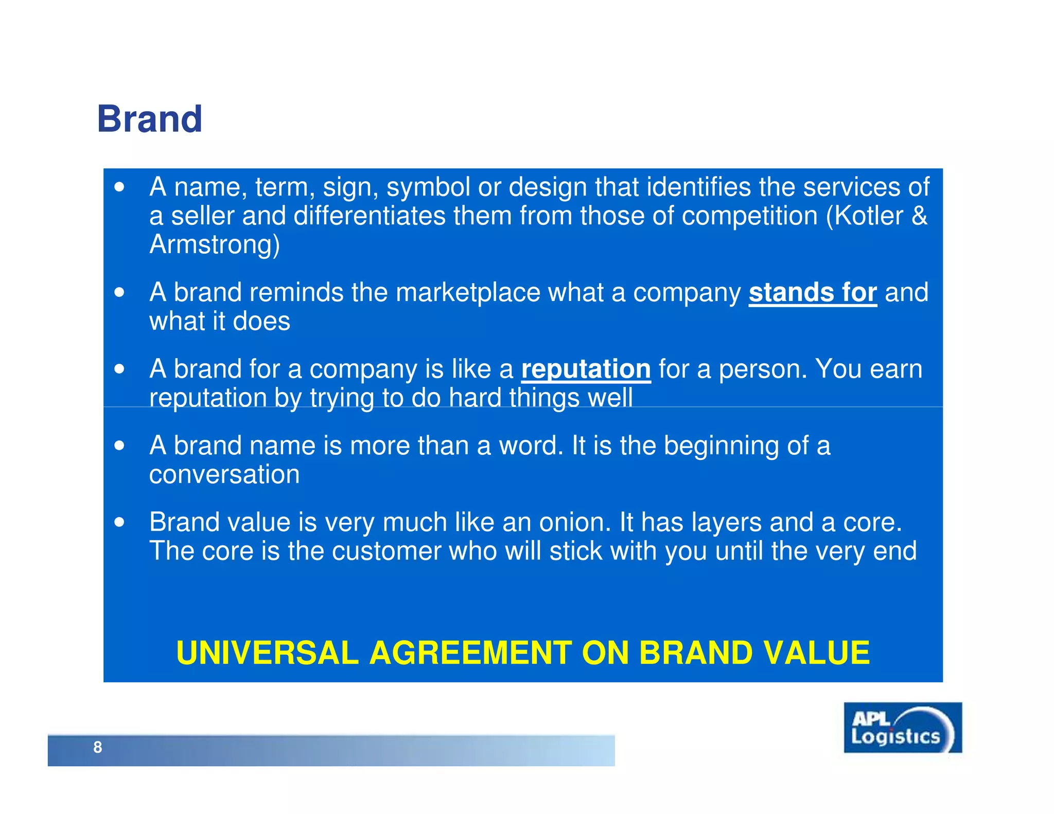 Brand
    • A name, term, sign, symbol or design that identifies the services of
      a seller and differentiates them from those of competition (Kotler &
      Armstrong)
    • A brand reminds the marketplace what a company stands for and
      what it does
    • A brand for a company is like a reputation for a person. You earn
      reputation by trying to do hard things well
    • A brand name is more than a word. It is the beginning of a
      conversation
    • Brand value is very much like an onion. It has layers and a core.
      The core is the customer who will stick with you until the very end


         UNIVERSAL AGREEMENT ON BRAND VALUE

8
 