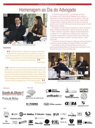 8 Estado de Direito, agosto de 2007 
Homenagem ao Dia do Advogado 
No dia 09 de agosto de 2007, o Jornal Estado de Direito em conjunto com o Praia de Belas Shopping Center realizou, a Homeganem ao Dia do Advogado, um evento inédito no País, que contou com a presença de Ony Teresinha da Silva, representando o Senador Paim, 1 mínuto de silêncio em memória as vítimas do acidente com o avião da TAM e apresentação do poema José de Carlos Drummond de Andrade. 
Em seguida teve apresentação transmitida via satélite, do Professor Rogério Sanches que falou sobre a violência doméstica, que abriu o debate, “Violência e Juventude - Redução da Maioridade Penal é a Solução?”, com os palestrantes Professores Lúcio Santoro de Constatino e Ricardo Breier. O professor Igor de Castro falou sobre a importância de manter a postura é mais que conforto, é saúde preservada. 
Com apoio de mais de 30 empresas realizamos sorteios de brindes e iniciamos a seleção das Bolsas de Estudos do IDRS e do CETRA. 
As atividades no Palco do Praia de Belas encerram com a apresentação da Banda Boby Joy liderada pelo jurista Paulo Vinicus Sporleder de Souza e Festa no Chalaça Bar. 
Professor Lúcio Santoro de Constantino e Carmela Grüne 
FOTOS: CARLOS BAILON 
Realização 
Apoio 
Patrocínio 
Depoimentos 
“ A experiência de levar o debate sobre questões de direito para a sociedade só tem êxito quando é feito com objetivo bem focado. O projeto Palco Praia de Belas pode ser sem dúvida uma grande forma de contribuir para tal debate, uma forma de manifestação original que une o direito com a informação de como exercê-lo.” 
Ricardo Breier 
“ A experiência de levar informação jurídica aos populares é incrivelmente acertada. O povo, por vezes distante das discussões no âmbito do direito, pode restar alijado do conhecimento da melhor interpretação jurídica. Logo, o evento no palco do Praia de Belas foi extremamente saudável à vida comunitária, pois proporcinou uma democrática distribuição de informação jurídica. Assim, rendo minhas homenagens ao Praia de Belas Shopping e ao Jornal Estado de Direito pelo belo exemplo de participação social. Vocês estão de parabéns!” 
Lúcio de Constantino 
Carmela Grüne, Ony Teresinha da Silva e Ricardo Breier  