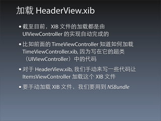 加载 HeaderView.xib
• 截⾄至⺫⽬目前，XIB ⽂文件的加载都是由
 UIViewController 的实现⾃自动完成的
• ⽐比如前⾯面的 TimeViewController 知道如何加载
 TimeViewController.xib, 因为写在它的超类
 （UIViewController）中的代码
• 对于 HeaderView.xib, 我们⼿手动来写⼀一些代码让
 ItemsViewController 加载这个 XIB ⽂文件
• 要⼿手动加载 XIB ⽂文件，我们要⽤用到 NSBundle
 