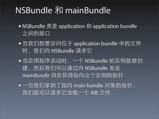 NSBundle 和 mainBundle
• NSBundle 类是 application 和 application bundle
 之间的接⼝口
• 当我们想要访问位于 application bundle 中的⽂文件
 时，我们向 NSBundle 请求它
• 当应⽤用程序启动时，⼀一个 NSBundle 的实例就被创
 建，然后我们可以通过向 NSBundle 发送
 mainBundle 消息获得指向这个实例的指针
• ⼀一旦我们拿到了指向 main bundle 对象的指针，
 我们就可以请求它加载⼀一个 XIB ⽂文件
 