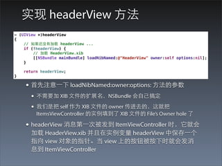 实现 headerView ⽅方法
- (UIView *)headerView
{
    // 如果还没有加载 headerView ...
    if (!headerView) {
        // 加载 HeaderView.xib
        [[NSBundle mainBundle] loadNibNamed:@"HeaderView" owner:self options:nil];
    }

    return headerView;
}

    • ⾸首先注意⼀一下 loadNibNamed:owner:options: ⽅方法的参数
       • 不需要加 XIB ⽂文件的扩展名，NSBundle 会⾃自⼰己搞定
       • 我们是把 self 作为 XIB ⽂文件的 owner 传进去的，这就把
         ItemsViewController 的实例填到了 XIB ⽂文件的 File’s Owner hole 了

    • headerView 消息第⼀一次被发到 ItemViewController 时，它就会
       加载 HeaderView.xib 并且在实例变量 headerView 中保存⼀一个
       指向 view 对象的指针。当 view 上的按钮被按下时就会发消
       息到 ItemViewController
 