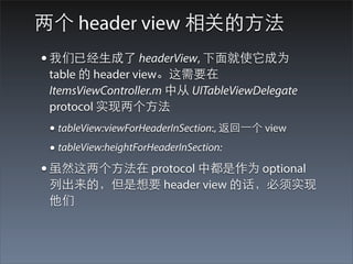 两个 header view 相关的⽅方法
• 我们已经⽣生成了 headerView, 下⾯面就使它成为
 table 的 header view。这需要在
 ItemsViewController.m 中从 UITableViewDelegate
 protocol 实现两个⽅方法
 • tableView:viewForHeaderInSection:, 返回⼀一个 view
 • tableView:heightForHeaderInSection:
• 虽然这两个⽅方法在 protocol 中都是作为 optional
 列出来的，但是想要 header view 的话，必须实现
 他们
 