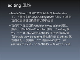 editing 属性
• headerView 已经可以成为 table 的 header view
 了，下⾯面来实现 toggleEditingMode: ⽅方法，也就是
 我们点击按钮切换编辑状态的⽅方法
• 我们可以直接切换 UITableView 的 editing 属性。
 然⽽而，UITableViewController 也有⼀一个 editing 属
 性。⼀一个 UITableViewController 实例会⾃自动设置
 它的 table view 的 editing 属性来和它的 editing 属
 性相匹配。该⽤用哪⼀一个？遵循 MVC 模式：和
 controller 打交道，让 controller 去和 view 打交道
 